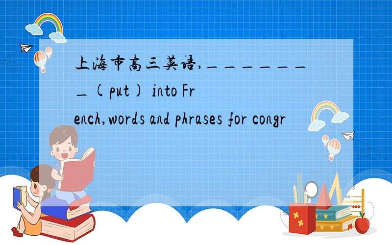 上海市高三英语,_______(put) into French,words and phrases for congr