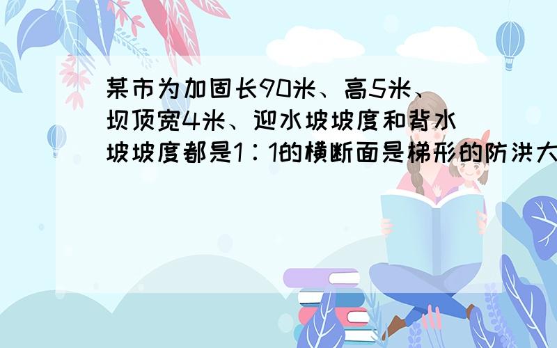 某市为加固长90米、高5米、坝顶宽4米、迎水坡坡度和背水坡坡度都是1∶1的横断面是梯形的防洪大坝,要将大坝加高1米,背水