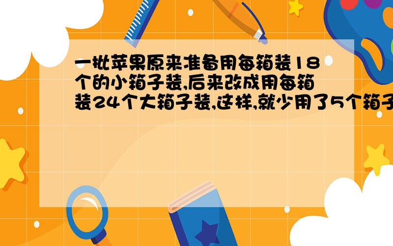 一批苹果原来准备用每箱装18个的小箱子装,后来改成用每箱装24个大箱子装,这样,就少用了5个箱子,最后装了多少个箱子?请