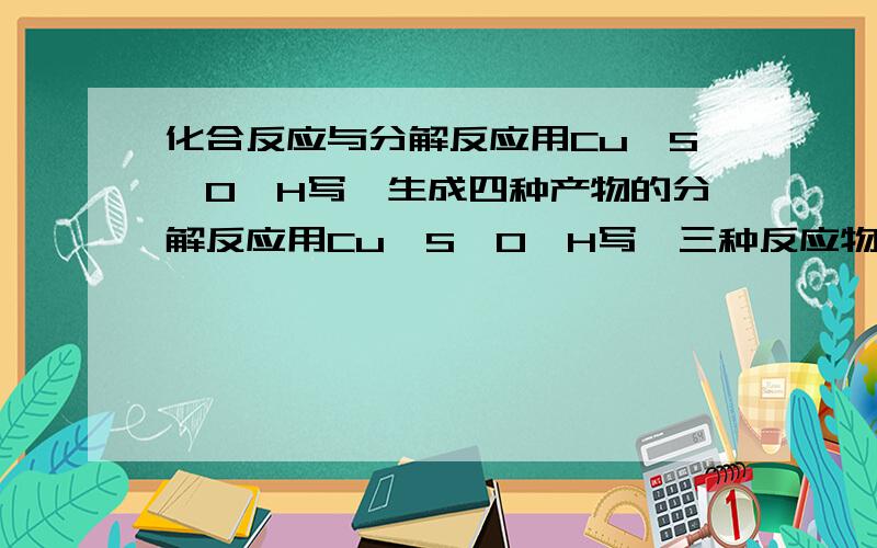 化合反应与分解反应用Cu,S,O,H写一生成四种产物的分解反应用Cu,S,O,H写一三种反应物的化合反应急救!