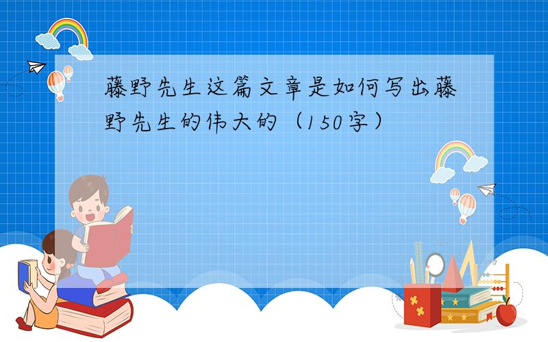 藤野先生这篇文章是如何写出藤野先生的伟大的（150字）