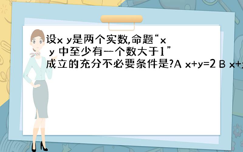 设x y是两个实数,命题“x y 中至少有一个数大于1”成立的充分不必要条件是?A x+y=2 B x+y＞2