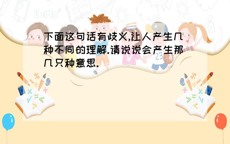 下面这句话有歧义,让人产生几种不同的理解.请说说会产生那几只种意思.