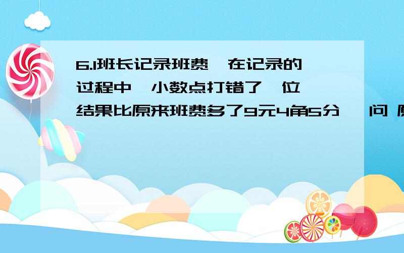 6.1班长记录班费,在记录的过程中,小数点打错了一位 ,结果比原来班费多了9元4角5分 ,问 原来班费有多少