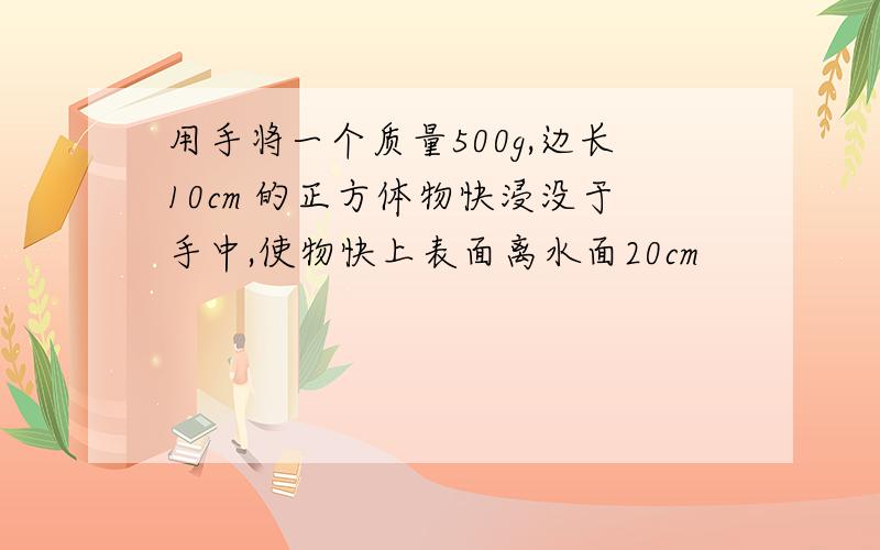 用手将一个质量500g,边长10cm 的正方体物快浸没于手中,使物快上表面离水面20cm