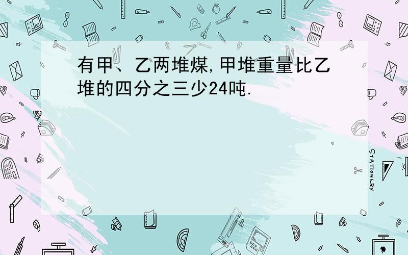 有甲、乙两堆煤,甲堆重量比乙堆的四分之三少24吨.