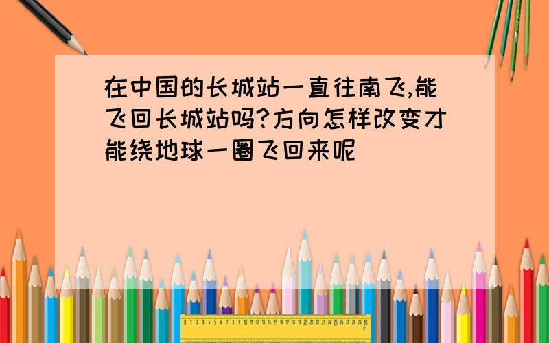 在中国的长城站一直往南飞,能飞回长城站吗?方向怎样改变才能绕地球一圈飞回来呢