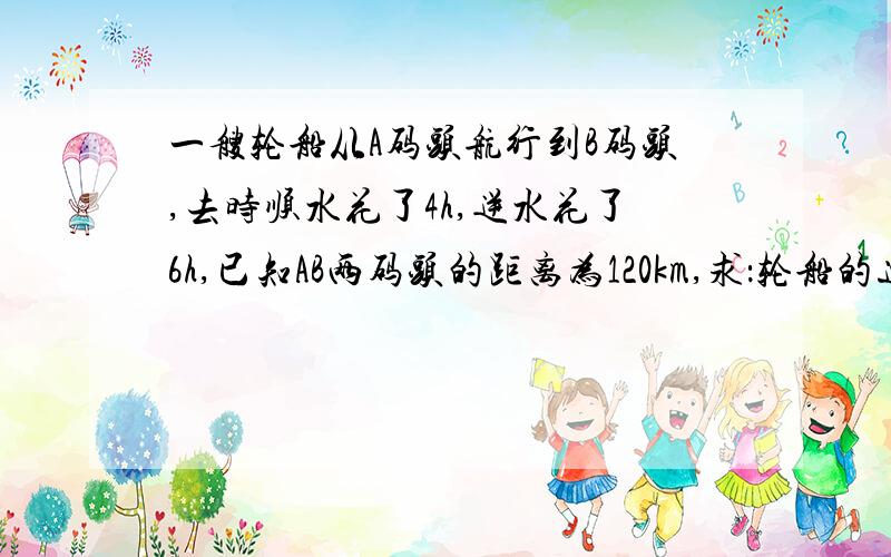 一艘轮船从A码头航行到B码头,去时顺水花了4h,逆水花了6h,已知AB两码头的距离为120km,求：轮船的速度和