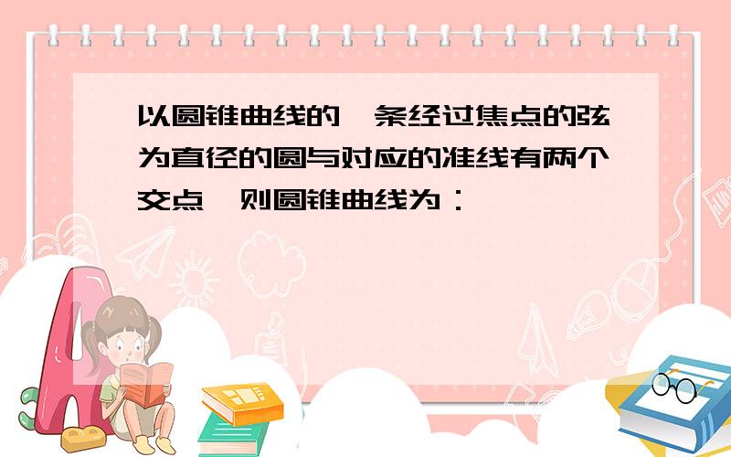 以圆锥曲线的一条经过焦点的弦为直径的圆与对应的准线有两个交点,则圆锥曲线为：