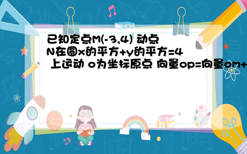 已知定点M(-3,4) 动点N在圆x的平方+y的平方=4 上运动 o为坐标原点 向量op=向量om+向量on 求点p的轨