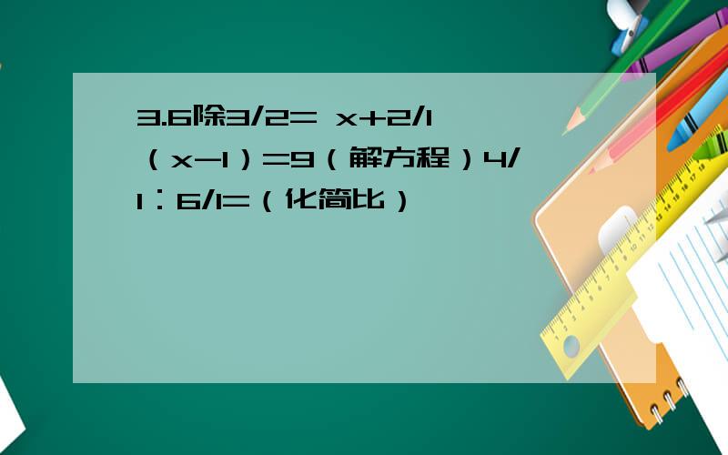 3.6除3/2= x+2/1（x-1）=9（解方程）4/1：6/1=（化简比）