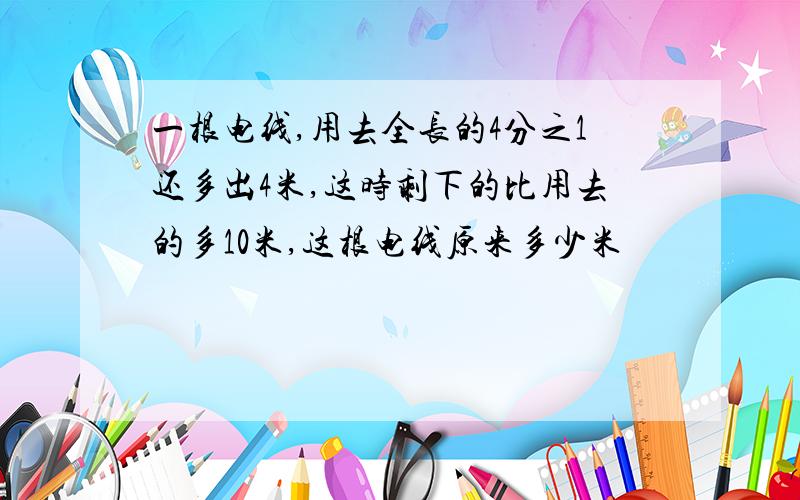 一根电线,用去全长的4分之1还多出4米,这时剩下的比用去的多10米,这根电线原来多少米