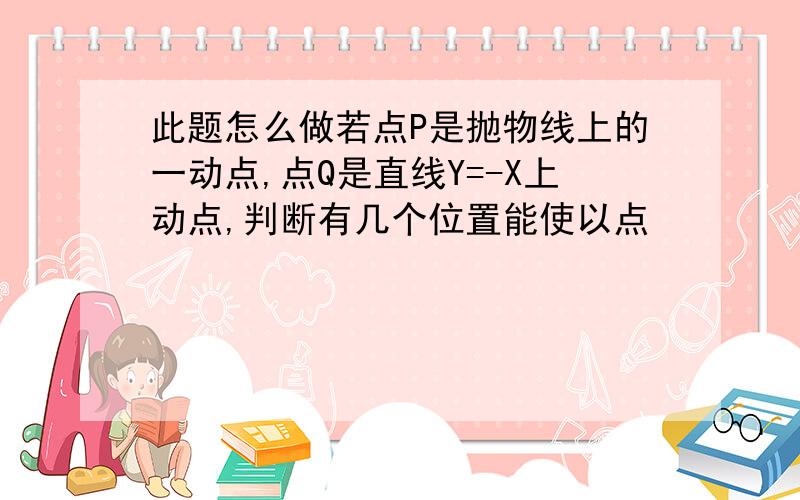 此题怎么做若点P是抛物线上的一动点,点Q是直线Y=-X上动点,判断有几个位置能使以点