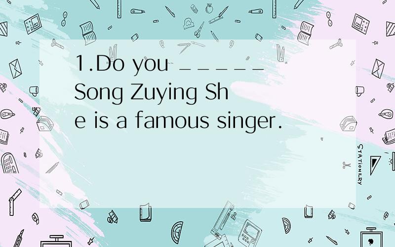 1.Do you _____Song Zuying She is a famous singer.