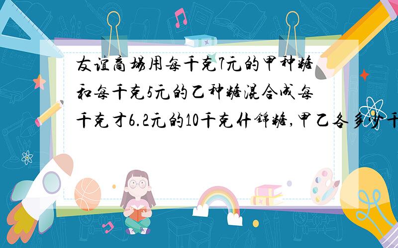 友谊商场用每千克7元的甲种糖和每千克5元的乙种糖混合成每千克才6.2元的10千克什锦糖,甲乙各多少千克