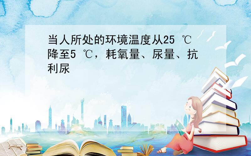 当人所处的环境温度从25 ℃降至5 ℃，耗氧量、尿量、抗利尿