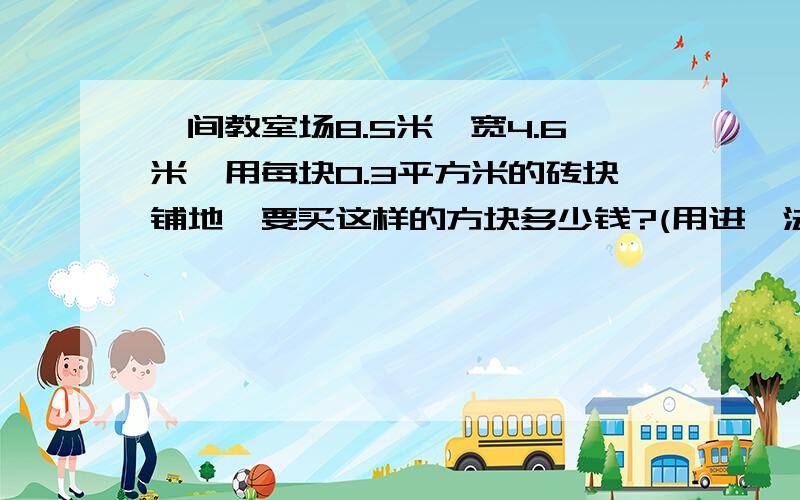 一间教室场8.5米,宽4.6米,用每块0.3平方米的砖块铺地,要买这样的方块多少钱?(用进一法保留整数）