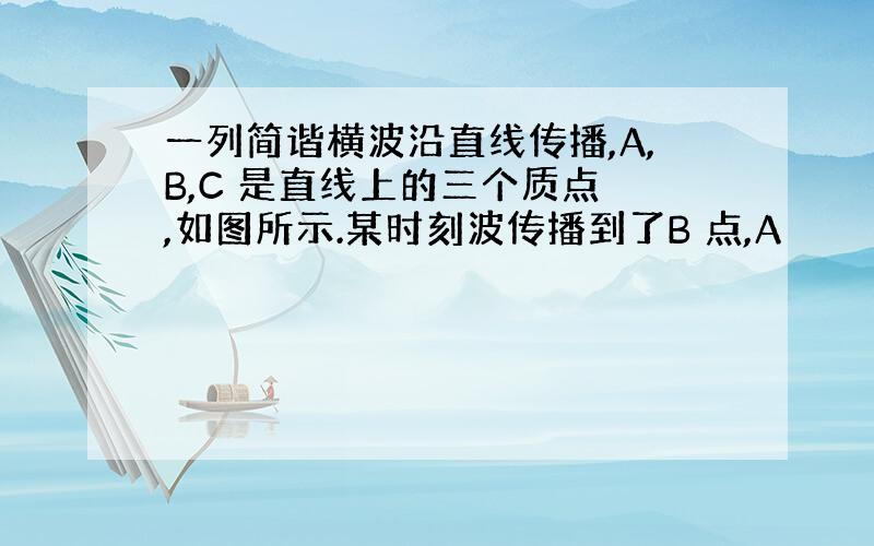 一列简谐横波沿直线传播,A,B,C 是直线上的三个质点 ,如图所示.某时刻波传播到了B 点,A