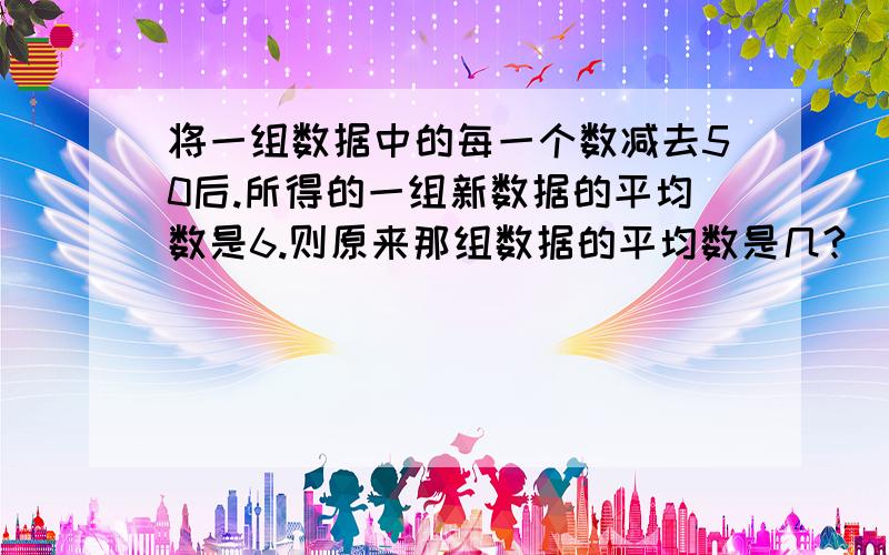 将一组数据中的每一个数减去50后.所得的一组新数据的平均数是6.则原来那组数据的平均数是几?