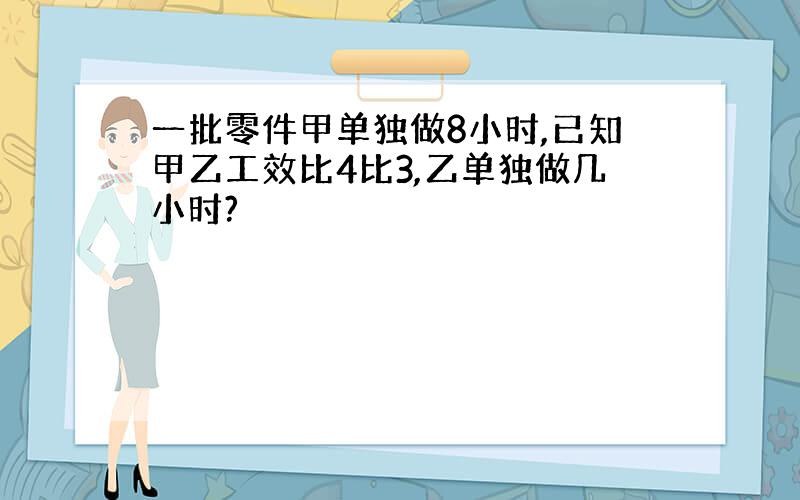 一批零件甲单独做8小时,已知甲乙工效比4比3,乙单独做几小时?