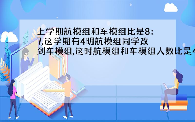 上学期航模组和车模组比是8：7,这学期有4明航模组同学改到车模组,这时航模组和车模组人数比是4：5