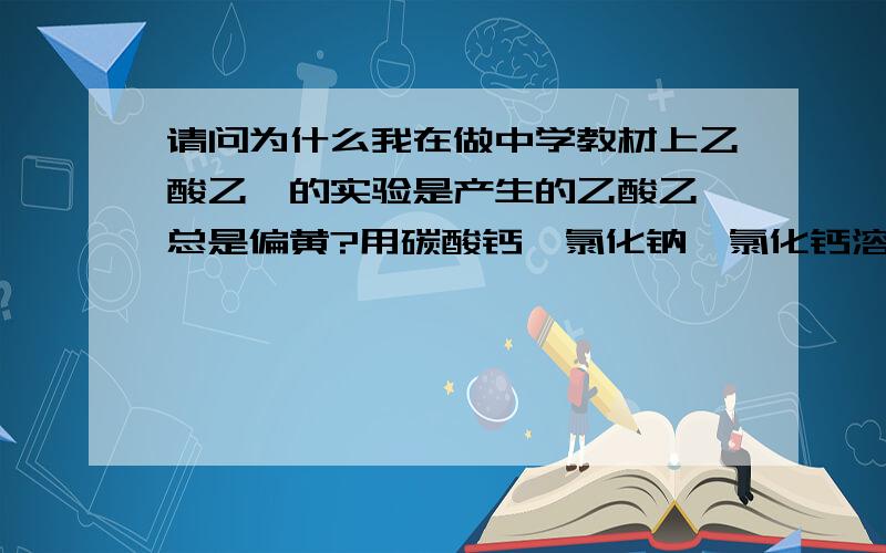 请问为什么我在做中学教材上乙酸乙酯的实验是产生的乙酸乙酯总是偏黄?用碳酸钙,氯化钠,氯化钙溶液洗,无水硫酸镁干燥都除不去