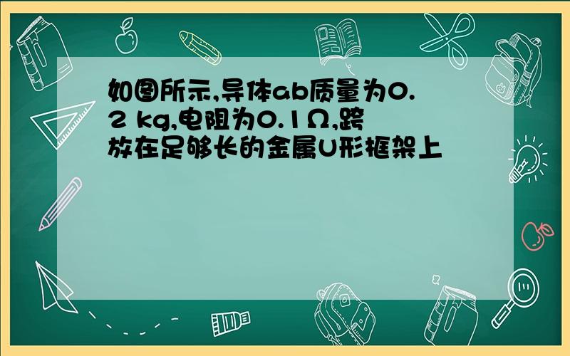 如图所示,导体ab质量为0.2 kg,电阻为0.1Ω,跨放在足够长的金属U形框架上