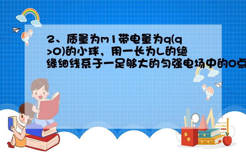 2、质量为m1带电量为q(q>0)的小球，用一长为L的绝缘细线系于一足够大的匀强电场中的O点，电场力方向竖直向下，电场强