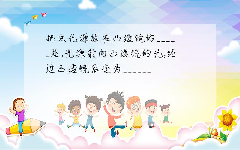 把点光源放在凸透镜的_____处,光源射向凸透镜的光,经过凸透镜后变为______