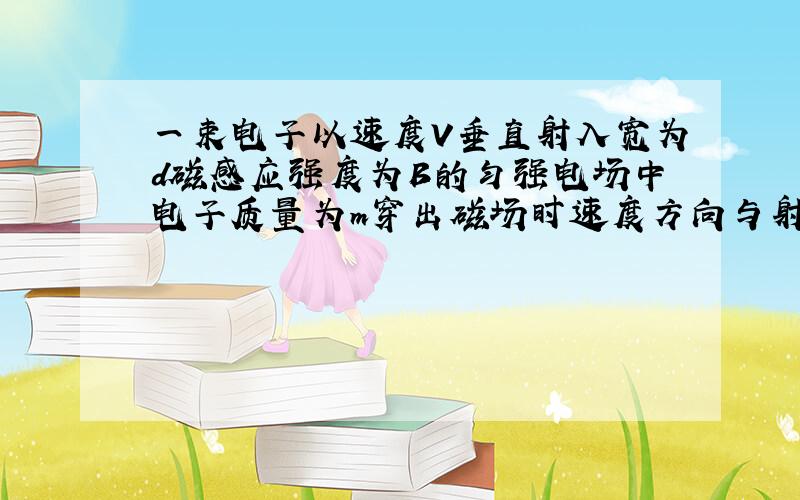 一束电子以速度V垂直射入宽为d磁感应强度为B的匀强电场中电子质量为m穿出磁场时速度方向与射入磁场时夹...