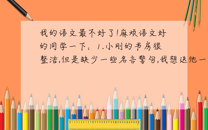 我的语文最不好了!麻烦语文好的同学一下：1.小刚的书房很整洁,但是缺少一些名言警句,我想送他一句最恰当的——————.2