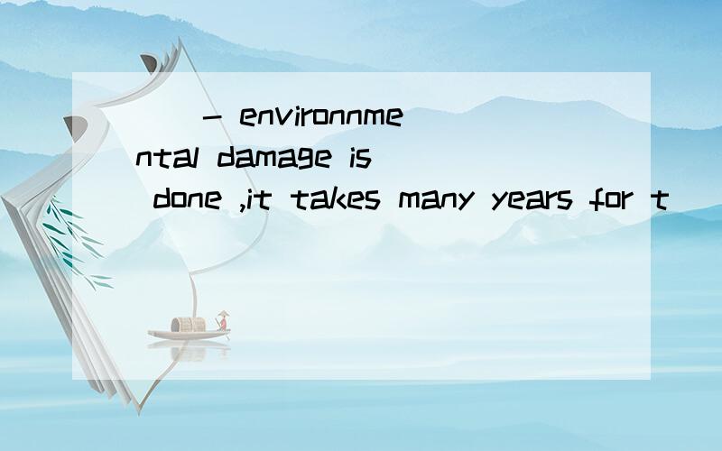 __- environnmental damage is done ,it takes many years for t