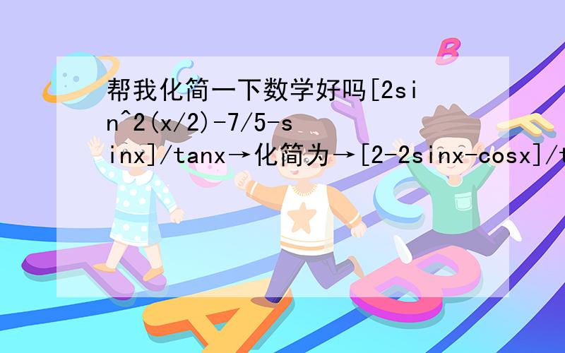 帮我化简一下数学好吗[2sin^2(x/2)-7/5-sinx]/tanx→化简为→[2-2sinx-cosx]/tan