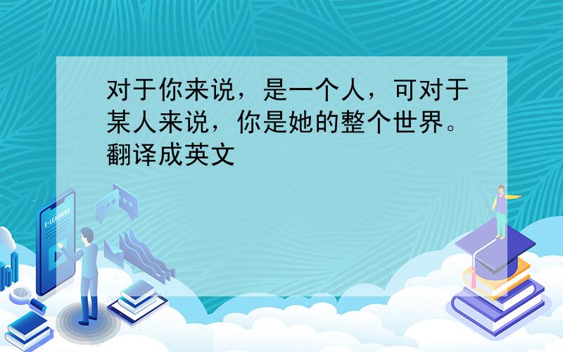 对于你来说，是一个人，可对于某人来说，你是她的整个世界。翻译成英文