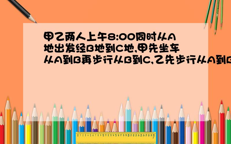 甲乙两人上午8:00同时从A地出发经B地到C地,甲先坐车从A到B再步行从B到C,乙先步行从A到B再乘车从B到C,两人同时