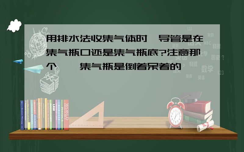 用排水法收集气体时,导管是在集气瓶口还是集气瓶底?注意那个……集气瓶是倒着呆着的……