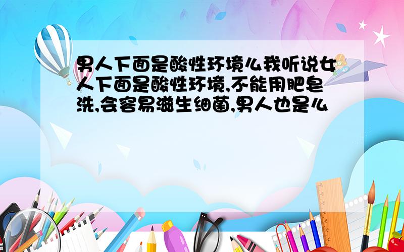 男人下面是酸性环境么我听说女人下面是酸性环境,不能用肥皂洗,会容易滋生细菌,男人也是么