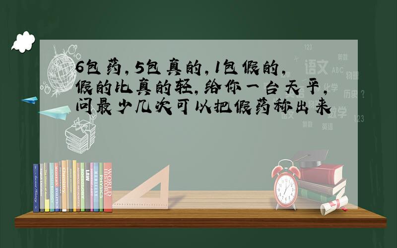 6包药,5包真的,1包假的,假的比真的轻,给你一台天平,问最少几次可以把假药称出来