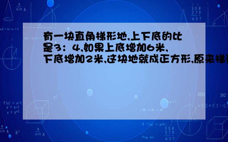 有一块直角梯形地,上下底的比是3：4,如果上底增加6米,下底增加2米,这块地就成正方形,原来梯形的面积是多么平方米?