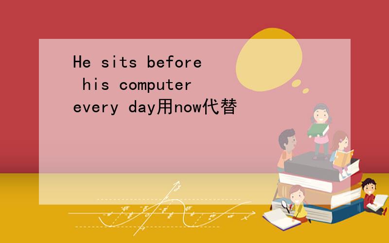 He sits before his computer every day用now代替