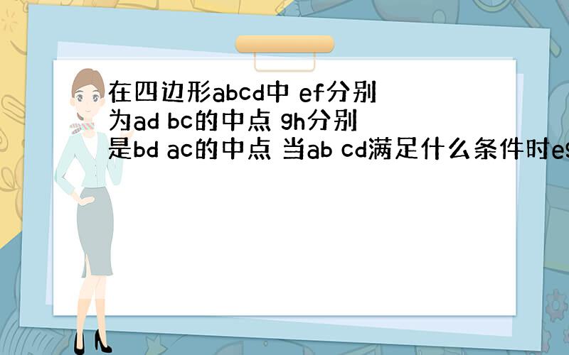 在四边形abcd中 ef分别为ad bc的中点 gh分别是bd ac的中点 当ab cd满足什么条件时egfh是菱形