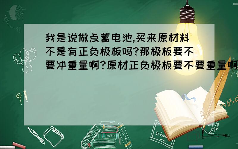 我是说做点蓄电池,买来原材料不是有正负极板吗?那极板要不要冲重量啊?原材正负极板要不要重量啊?