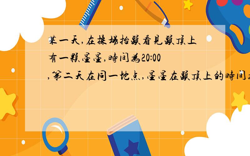 某一天,在操场抬头看见头顶上有一颗星星,时间为20:00,第二天在同一地点,星星在头顶上的时间为多少,