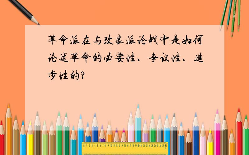 革命派在与改良派论战中是如何论述革命的必要性、争议性、进步性的?