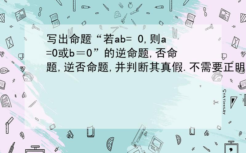 写出命题“若ab= 0,则a=0或b＝0”的逆命题,否命题,逆否命题,并判断其真假.不需要正明.