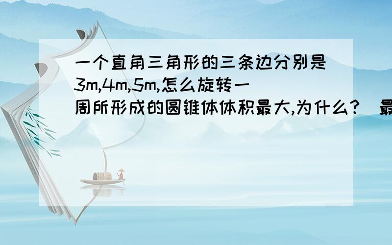 一个直角三角形的三条边分别是3m,4m,5m,怎么旋转一周所形成的圆锥体体积最大,为什么?(最好有算式）