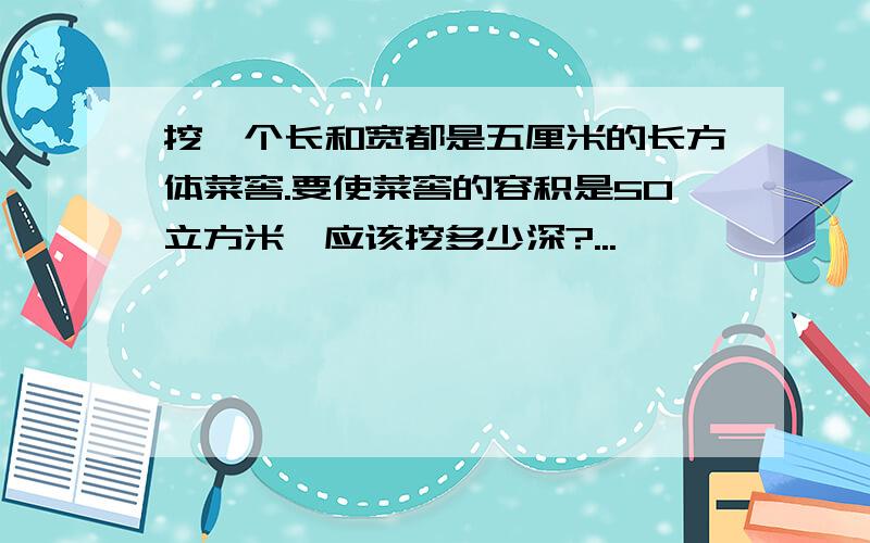 挖一个长和宽都是五厘米的长方体菜窖.要使菜窖的容积是50立方米,应该挖多少深?...