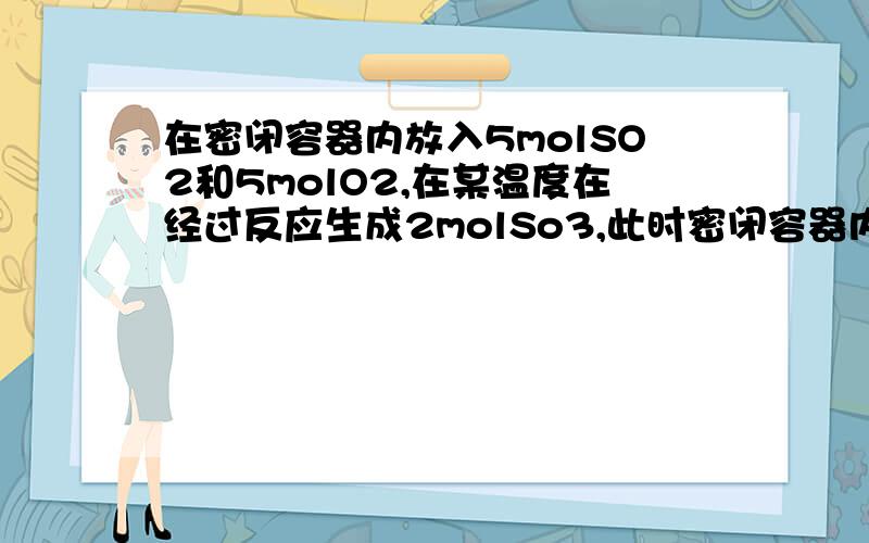 在密闭容器内放入5molSO2和5molO2,在某温度在经过反应生成2molSo3,此时密闭容器内压强是反应前压强的..