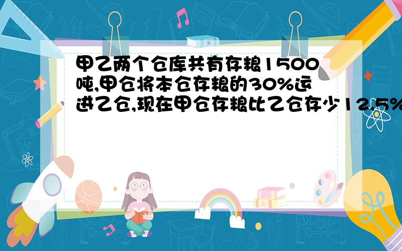 甲乙两个仓库共有存粮1500吨,甲仓将本仓存粮的30%运进乙仓,现在甲仓存粮比乙仓存少12.5%,