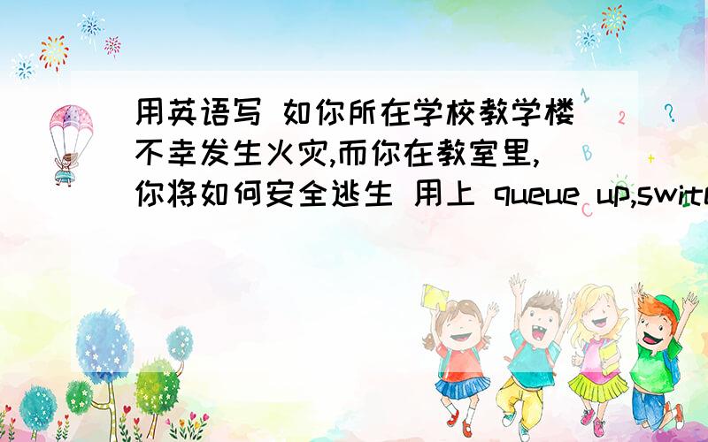 用英语写 如你所在学校教学楼不幸发生火灾,而你在教室里,你将如何安全逃生 用上 queue up,switch off,